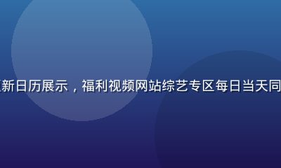 综艺节目更新日历展示，福利视频网站综艺专区每日当天同步热播节目
