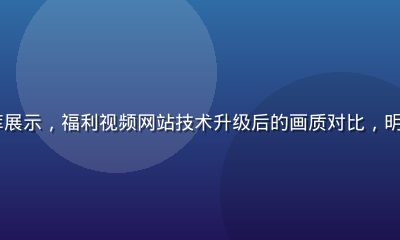 4K超高清视频资源库展示，福利视频网站技术升级后的画质对比，明亮清晰的自然风光画面